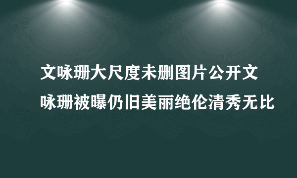 文咏珊大尺度未删图片公开文咏珊被曝仍旧美丽绝伦清秀无比