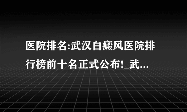 医院排名:武汉白癜风医院排行榜前十名正式公布!_武汉环亚白癜风医院