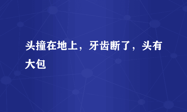 头撞在地上，牙齿断了，头有大包