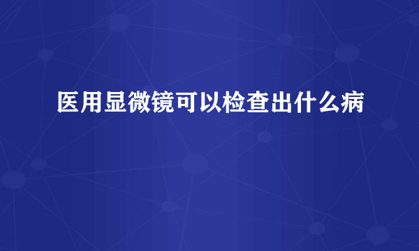 医用显微镜可以检查出什么病