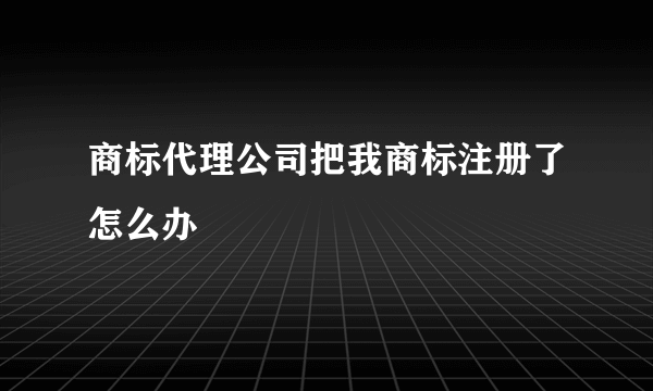 商标代理公司把我商标注册了怎么办