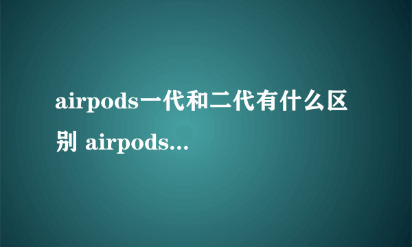 airpods一代和二代有什么区别 airpods一代和二代有啥区别