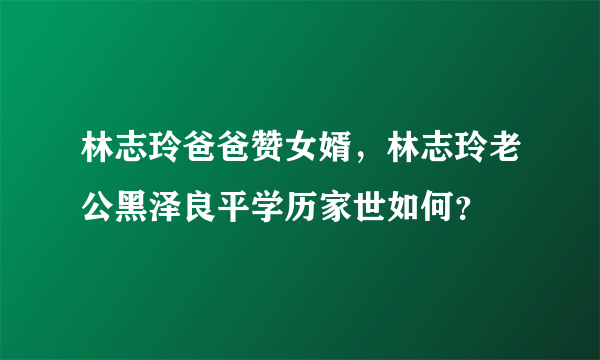 林志玲爸爸赞女婿，林志玲老公黑泽良平学历家世如何？