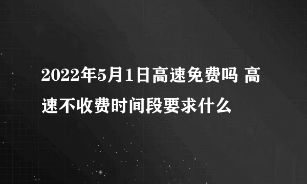 2022年5月1日高速免费吗 高速不收费时间段要求什么