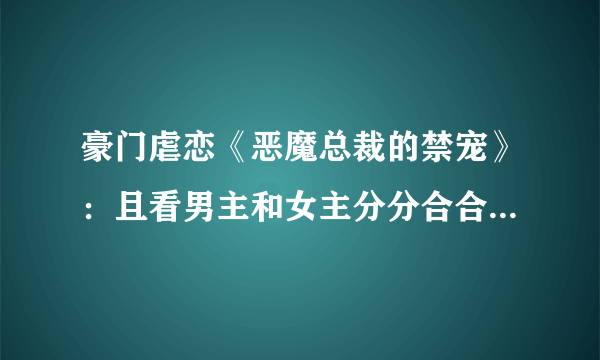 豪门虐恋《恶魔总裁的禁宠》：且看男主和女主分分合合的虐恋！