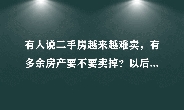 有人说二手房越来越难卖，有多余房产要不要卖掉？以后会卖不出去吗？