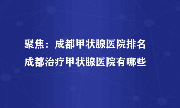 聚焦：成都甲状腺医院排名 成都治疗甲状腺医院有哪些