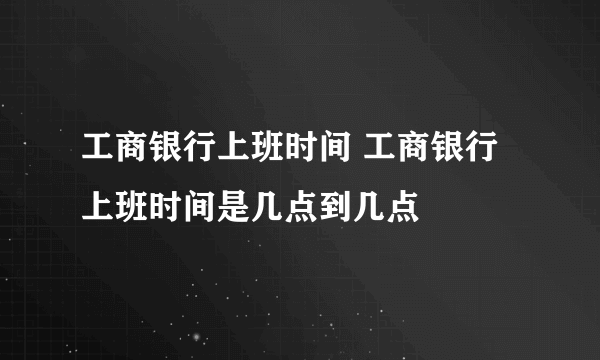 工商银行上班时间 工商银行上班时间是几点到几点