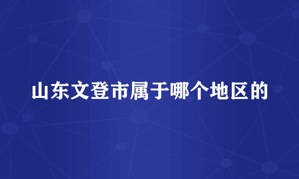 山东文登市属于哪个地区的