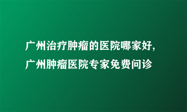 广州治疗肿瘤的医院哪家好,广州肿瘤医院专家免费问诊