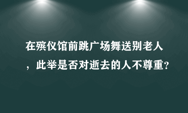 在殡仪馆前跳广场舞送别老人，此举是否对逝去的人不尊重？