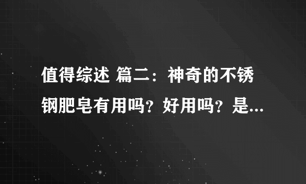 值得综述 篇二：神奇的不锈钢肥皂有用吗？好用吗？是不是智商税？他的拓展功能原来有如此大用！原来有如此多的延伸用途！