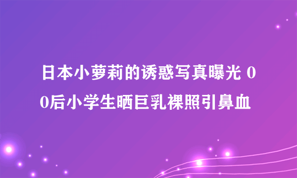 日本小萝莉的诱惑写真曝光 00后小学生晒巨乳裸照引鼻血