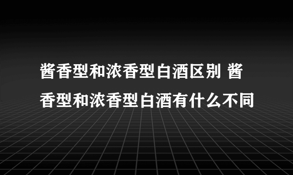 酱香型和浓香型白酒区别 酱香型和浓香型白酒有什么不同