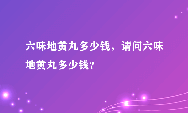 六味地黄丸多少钱，请问六味地黄丸多少钱？