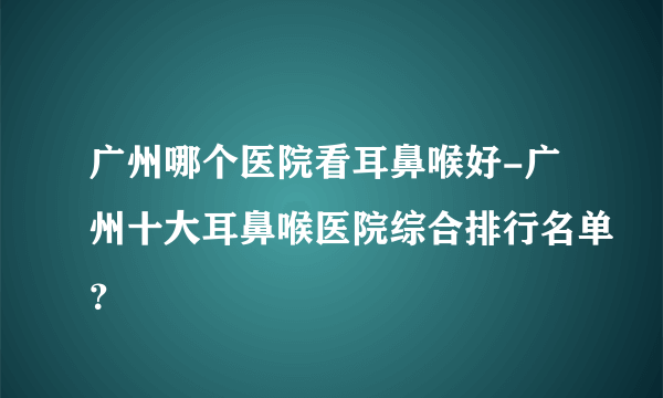 广州哪个医院看耳鼻喉好-广州十大耳鼻喉医院综合排行名单？