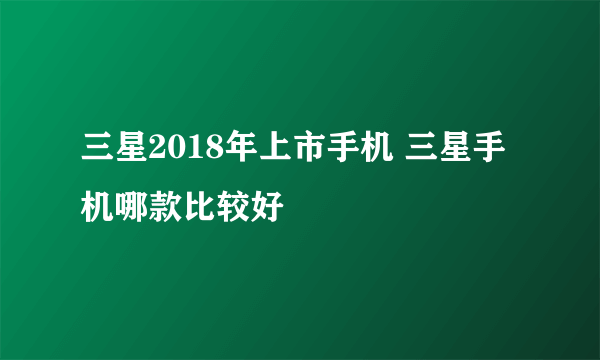 三星2018年上市手机 三星手机哪款比较好