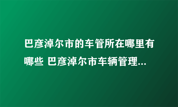 巴彦淖尔市的车管所在哪里有哪些 巴彦淖尔市车辆管理所地址一览表