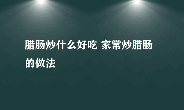 腊肠炒什么好吃 家常炒腊肠的做法