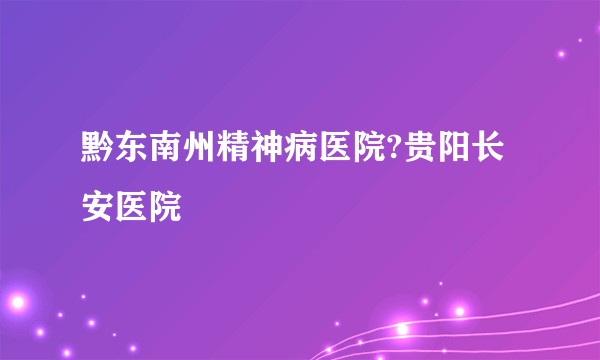 黔东南州精神病医院?贵阳长安医院