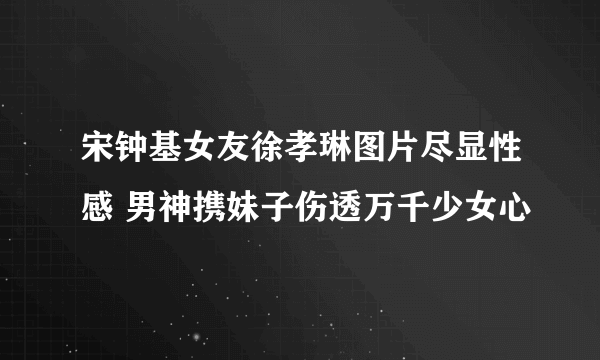 宋钟基女友徐孝琳图片尽显性感 男神携妹子伤透万千少女心