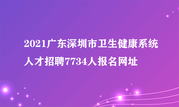 2021广东深圳市卫生健康系统人才招聘7734人报名网址