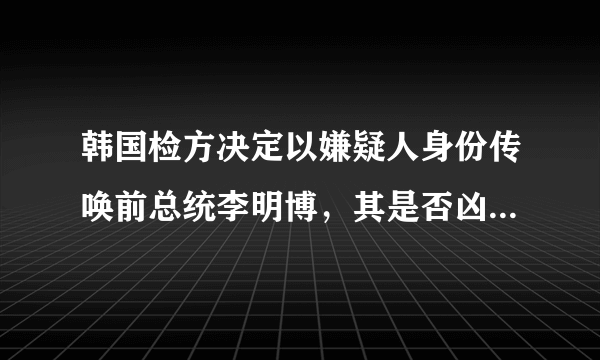 韩国检方决定以嫌疑人身份传唤前总统李明博，其是否凶多吉少？