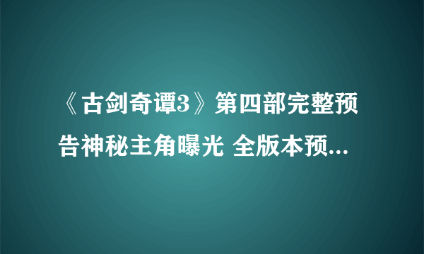 《古剑奇谭3》第四部完整预告神秘主角曝光 全版本预售今天开启