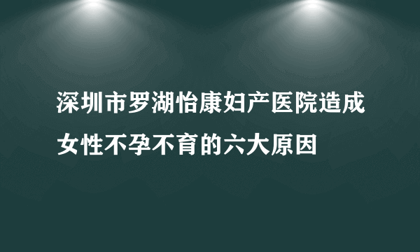 深圳市罗湖怡康妇产医院造成女性不孕不育的六大原因