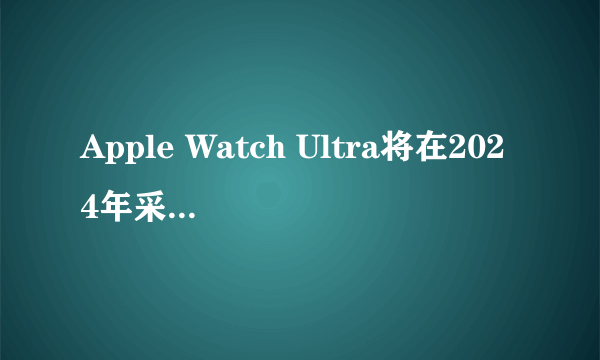 Apple Watch Ultra将在2024年采用更大的Micro LED显示屏