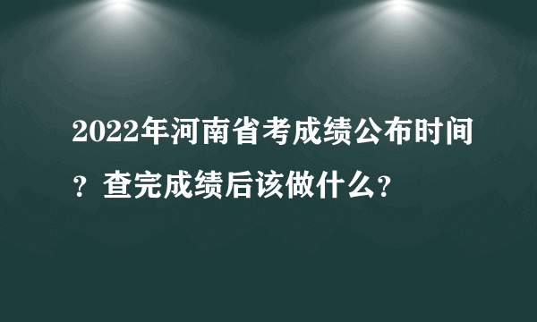 2022年河南省考成绩公布时间？查完成绩后该做什么？