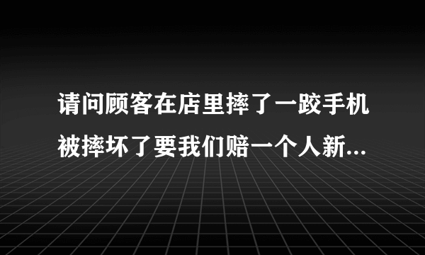 请问顾客在店里摔了一跤手机被摔坏了要我们赔一个人新的该怎么处理？