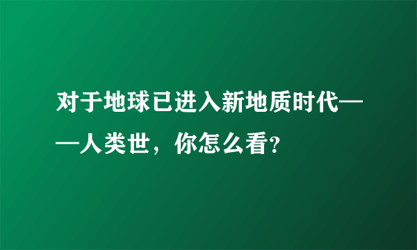 对于地球已进入新地质时代——人类世，你怎么看？