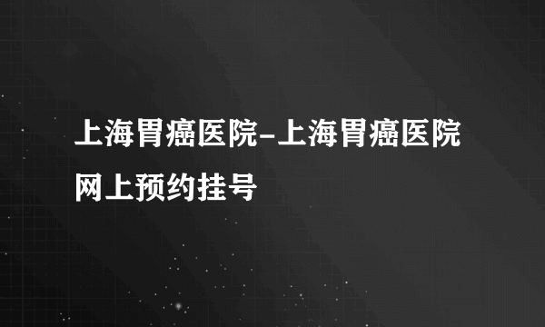 上海胃癌医院-上海胃癌医院网上预约挂号