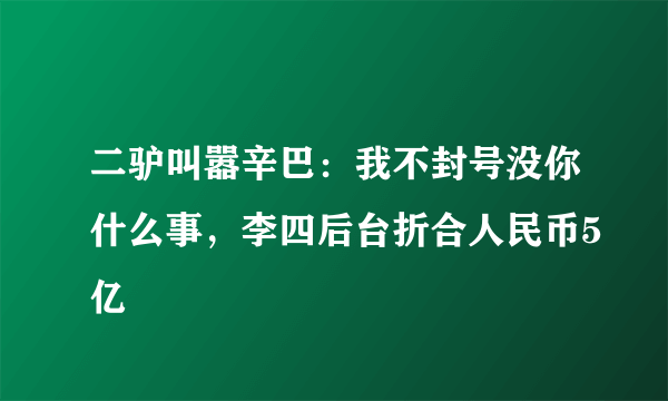 二驴叫嚣辛巴：我不封号没你什么事，李四后台折合人民币5亿