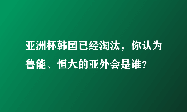 亚洲杯韩国已经淘汰，你认为鲁能、恒大的亚外会是谁？