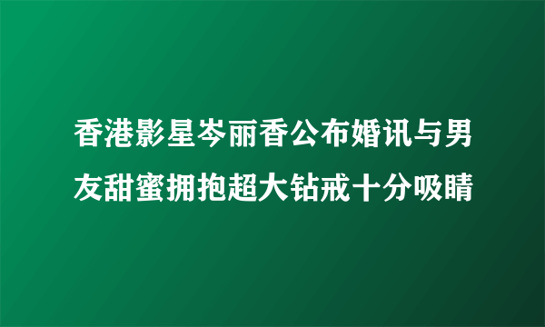 香港影星岑丽香公布婚讯与男友甜蜜拥抱超大钻戒十分吸睛