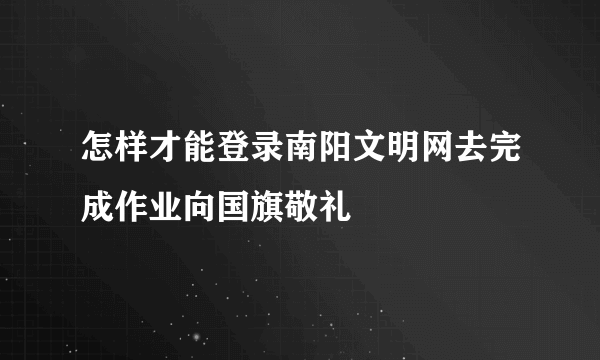 怎样才能登录南阳文明网去完成作业向国旗敬礼