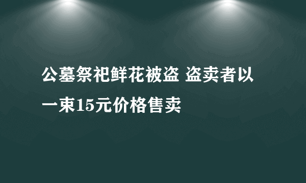 公墓祭祀鲜花被盗 盗卖者以一束15元价格售卖