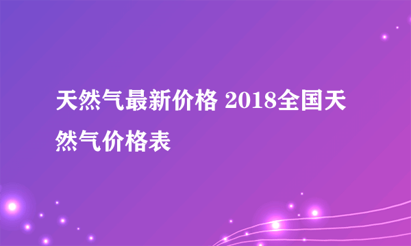 天然气最新价格 2018全国天然气价格表