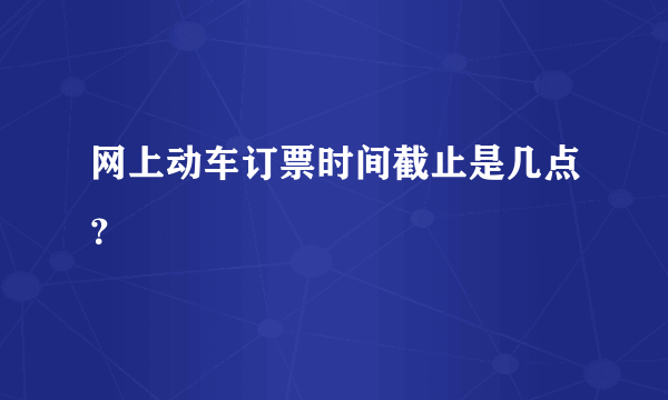 网上动车订票时间截止是几点？