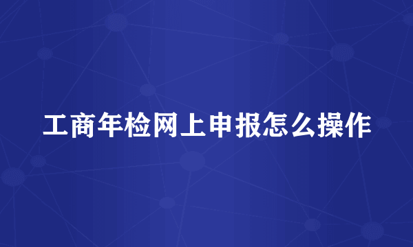 工商年检网上申报怎么操作