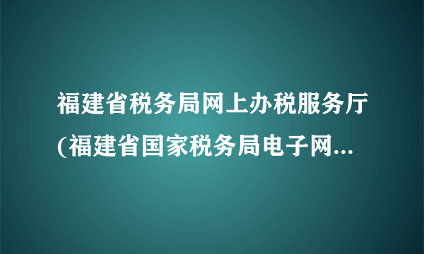 福建省税务局网上办税服务厅(福建省国家税务局电子网上办税大厅)