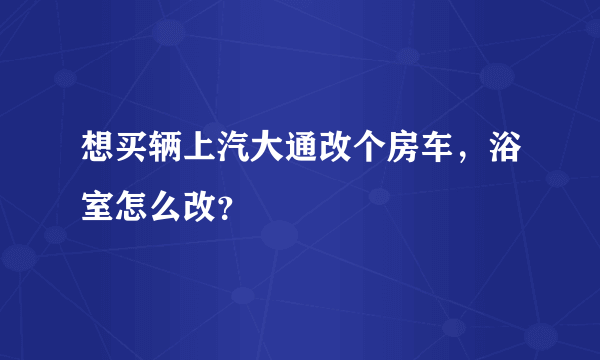 想买辆上汽大通改个房车，浴室怎么改？