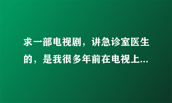 求一部电视剧，讲急诊室医生的，是我很多年前在电视上看到的，好像是美国也好像是日本的