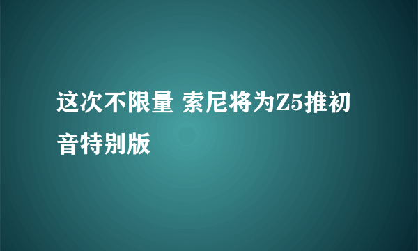 这次不限量 索尼将为Z5推初音特别版