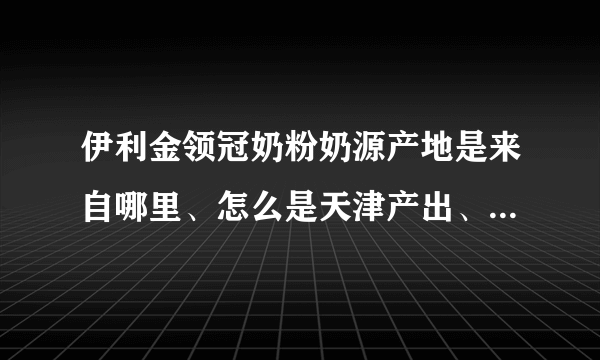 伊利金领冠奶粉奶源产地是来自哪里、怎么是天津产出、哪个产地的好