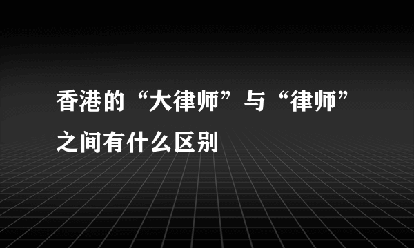 香港的“大律师”与“律师”之间有什么区别