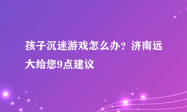 孩子沉迷游戏怎么办？济南远大给您9点建议