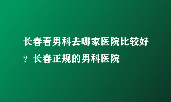 长春看男科去哪家医院比较好？长春正规的男科医院